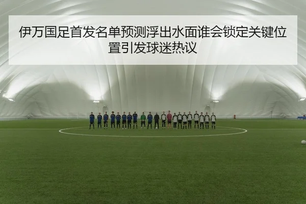 伊万国足首发名单预测浮出水面谁会锁定关键位置引发球迷热议